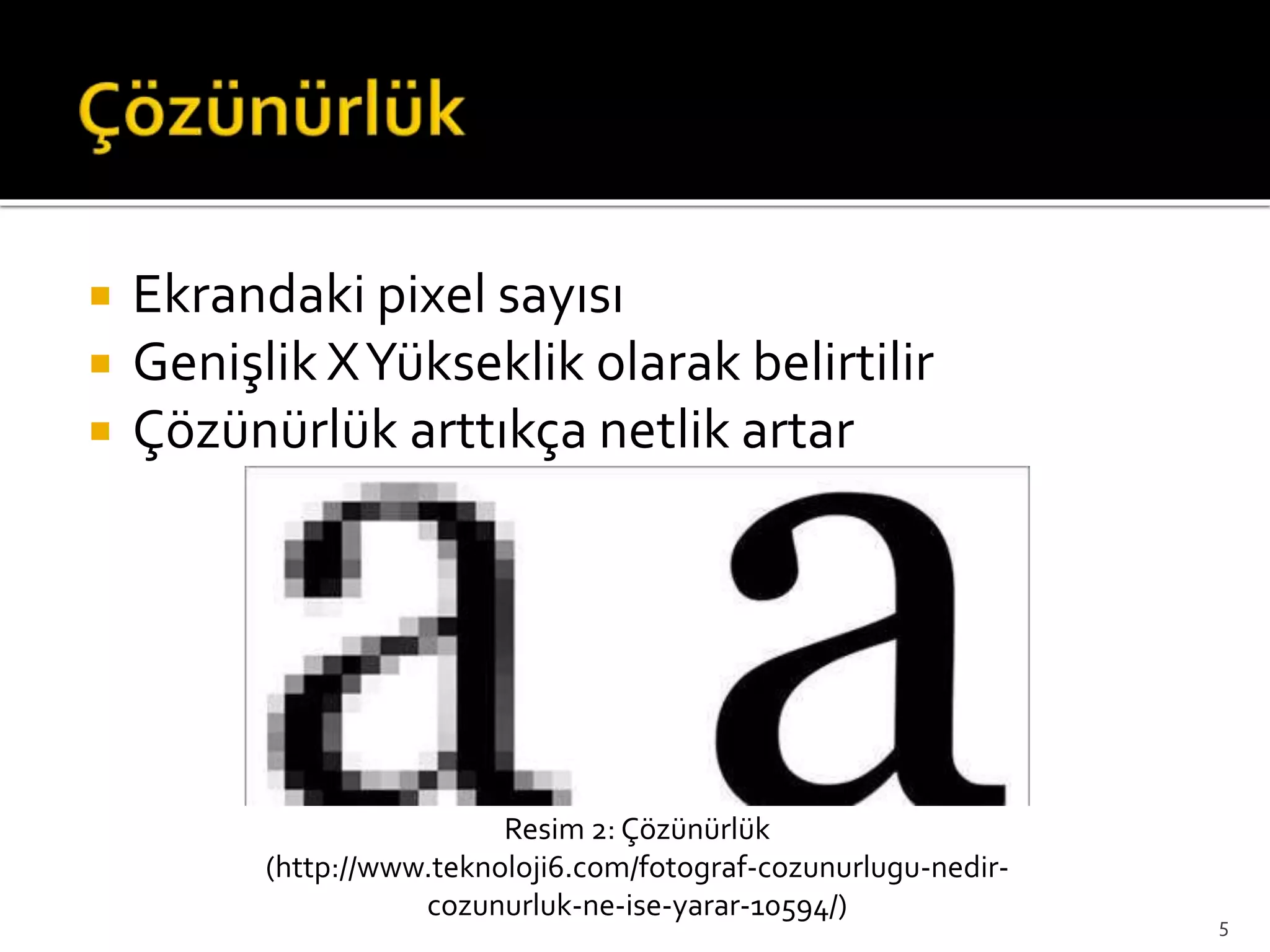  Ekrandaki pixel sayısı
 Genişlik XYükseklik olarak belirtilir
 Çözünürlük arttıkça netlik artar
Resim 2: Çözünürlük
(http://www.teknoloji6.com/fotograf-cozunurlugu-nedir-
cozunurluk-ne-ise-yarar-10594/)
5
 