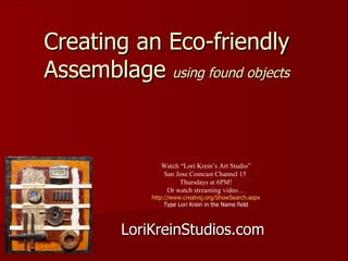Creating an Eco-friendly Assemblage   using found objects LoriKreinStudios.com Watch “Lori Krein’s Art Studio” San Jose Comcast Channel 15  Thursdays at 6PM! Or watch streaming video… http://www.creatvsj.org/ShowSearch.aspx Type Lori Krein in the Name field 
