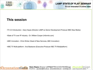 LAMP ʻSTATE OF PLAYʼ SEMINAR
                                                                                                TV 2.0: Innovation in online video




This session


•TV 2.0 Introduction - Gary Hayes (Director LAMP ex Senior Development Producer BBC New Media)

•State of TV over IP Industry - Dr. William Cooper (informitv.com)

•ABC Innovation - Chris Winter (Head of New Services, ABC Innovation)

•ABC TV Multi-platform - Arul Baskaran (Executive Producer ABC TV Multiplatform)




                               Gary Hayes, Director LAMP@AFTRS & CCO MUVEDesign
                               lamp.edu.au - gary.hayes@aftrs.edu.au - personalizemedia.com - muvedesign.com
 
