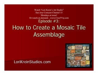 Watch “Lori Krein’s Art Studio”
              San Jose Comcast Channel 15
                    Mondays at noon!
        Or watch on demand…www.CreaTVsj.com
                Episode #3:
How to Create a Mosaic Tile
       Assemblage



LoriKreinStudios.com
 