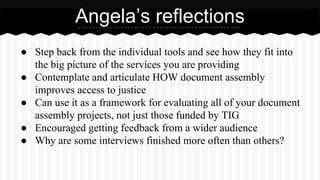 ● Step back from the individual tools and see how they fit into
the big picture of the services you are providing
● Contemplate and articulate HOW document assembly
improves access to justice
● Can use it as a framework for evaluating all of your document
assembly projects, not just those funded by TIG
● Encouraged getting feedback from a wider audience
● Why are some interviews finished more often than others?
Angela’s reflections
 