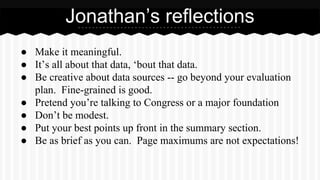 ● Make it meaningful.
● It’s all about that data, ‘bout that data.
● Be creative about data sources -- go beyond your evaluation
plan. Fine-grained is good.
● Pretend you’re talking to Congress or a major foundation
● Don’t be modest.
● Put your best points up front in the summary section.
● Be as brief as you can. Page maximums are not expectations!
Jonathan’s reflections
 