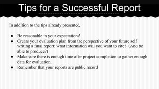 In addition to the tips already presented,
● Be reasonable in your expectations!
● Create your evaluation plan from the perspective of your future self
writing a final report: what information will you want to cite? (And be
able to produce?)
● Make sure there is enough time after project completion to gather enough
data for evaluation.
● Remember that your reports are public record
Tips for a Successful Report
 