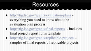 Resources
● http://tig.lsc.gov/grants/evaluation-plans -
everything you need to know about the
evaluation plan process
● http://tig.lsc.gov/grants/final-reports - includes
final project report form template
● http://tig.lsc.gov/grants/replicable-projects -
samples of final reports of replicable projects
 