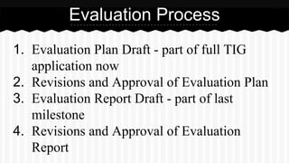 1. Evaluation Plan Draft - part of full TIG
application now
2. Revisions and Approval of Evaluation Plan
3. Evaluation Report Draft - part of last
milestone
4. Revisions and Approval of Evaluation
Report
Evaluation Process
 