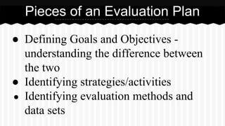 Pieces of an Evaluation Plan
● Defining Goals and Objectives -
understanding the difference between
the two
● Identifying strategies/activities
● Identifying evaluation methods and
data sets
 