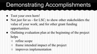 Demonstrating Accomplishments
● Toot your own horn!
● Not just for us - for LSC; to show other stakeholders the
value of your work; and for other grant funding
opportunities
● Outlining evaluation plan at the beginning of the project
helps
○ refine scope
○ frame intended impact of the project
○ improves implementation
 