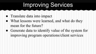 ● Translate data into impact
● What lessons were learned, and what do they
mean for the future?
● Generate data to identify value of the system for
improving program operations/client services
Improving Services
 