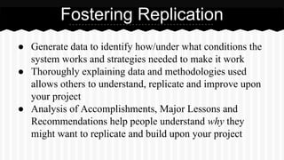 Fostering Replication
● Generate data to identify how/under what conditions the
system works and strategies needed to make it work
● Thoroughly explaining data and methodologies used
allows others to understand, replicate and improve upon
your project
● Analysis of Accomplishments, Major Lessons and
Recommendations help people understand why they
might want to replicate and build upon your project
 