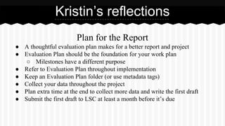 Plan for the Report
● A thoughtful evaluation plan makes for a better report and project
● Evaluation Plan should be the foundation for your work plan
○ Milestones have a different purpose
● Refer to Evaluation Plan throughout implementation
● Keep an Evaluation Plan folder (or use metadata tags)
● Collect your data throughout the project
● Plan extra time at the end to collect more data and write the first draft
● Submit the first draft to LSC at least a month before it’s due
Kristin’s reflections
 