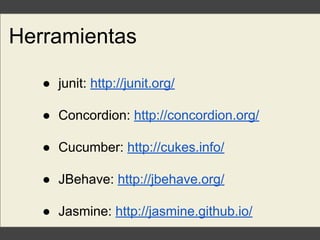 Herramientas
● junit: http://junit.org/
● Concordion: http://concordion.org/
● Cucumber: http://cukes.info/
● JBehave: http://jbehave.org/
● Jasmine: http://jasmine.github.io/
 