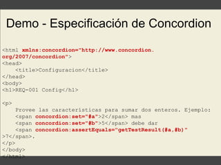Demo - Especificación de Concordion
<html xmlns:concordion="http://www.concordion.
org/2007/concordion">
<head>
<title>Configuracion</title>
</head>
<body>
<h1>REQ-001 Config</h1>
<p>
Provee las características para sumar dos enteros. Ejemplo:
<span concordion:set="#a">2</span> mas
<span concordion:set="#b">5</span> debe dar
<span concordion:assertEquals="getTestResult(#a,#b)"
>7</span>.
</p>
</body>
</html>
 