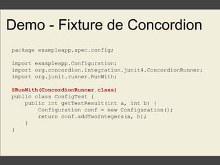 Demo - Fixture de Concordion
package exampleapp.spec.config;
import exampleapp.Configuration;
import org.concordion.integration.junit4.ConcordionRunner;
import org.junit.runner.RunWith;
@RunWith(ConcordionRunner.class)
public class ConfigTest {
public int getTestResult(int a, int b) {
Configuration conf = new Configuration();
return conf.addTwoIntegers(a, b);
}
}
 
