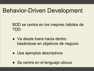 Behavior-Driven Development
BDD se centra en los mejores hábitos de
TDD:
● Va desde fuera hacia dentro
basándose en objetivos de negocio
● Usa ejemplos descriptivos
● Se centra en el lenguaje ubicuo
 