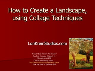 How to Create a Landscape, using Collage Techniques LoriKreinStudios.com Watch “Lori Krein’s Art Studio” San Jose Comcast Channel 15  Thursdays at 6PM! Or watch streaming video… http://www.creatvsj.org/ShowSearch.aspx Type Lori Krein in the Name field 