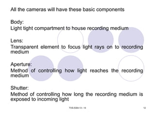 TVS-5304.13 - 14 12
All the cameras will have these basic components
Body:
Light tight compartment to house recording medium
Lens:
Transparent element to focus light rays on to recording
medium
Aperture:
Method of controlling how light reaches the recording
medium
Shutter:
Method of controlling how long the recording medium is
exposed to incoming light
 