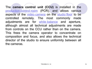 TVS-5304.13 - 14 14
The camera control unit (CCU) is installed in the
production control room (PCR), and allows various
aspects of the video camera on the studio floor to be
controlled remotely. The most commonly made
adjustments are for white balance and aperture,
although almost all technical adjustments are made
from controls on the CCU rather than on the camera.
This frees the camera operator to concentrate on
composition and focus, and also allows the technical
director of the studio to ensure uniformity between all
the cameras.
 