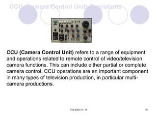 TVS-5304.13 - 14 16
CCU (Camera Control Unit) refers to a range of equipment
and operations related to remote control of video/television
camera functions. This can include either partial or complete
camera control. CCU operations are an important component
in many types of television production, in particular multi-
camera productions.
CCU (Camera Control Unit) Operations
 