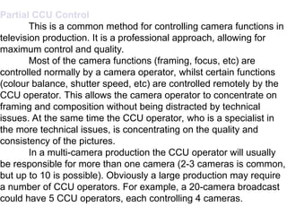 TVS-5304.13 - 14 17
Partial CCU Control
This is a common method for controlling camera functions in
television production. It is a professional approach, allowing for
maximum control and quality.
Most of the camera functions (framing, focus, etc) are
controlled normally by a camera operator, whilst certain functions
(colour balance, shutter speed, etc) are controlled remotely by the
CCU operator. This allows the camera operator to concentrate on
framing and composition without being distracted by technical
issues. At the same time the CCU operator, who is a specialist in
the more technical issues, is concentrating on the quality and
consistency of the pictures.
In a multi-camera production the CCU operator will usually
be responsible for more than one camera (2-3 cameras is common,
but up to 10 is possible). Obviously a large production may require
a number of CCU operators. For example, a 20-camera broadcast
could have 5 CCU operators, each controlling 4 cameras.
 