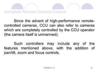 TVS-5304.13 - 14 19
Complete Remote Camera Control
Since the advent of high-performance remote-
controlled cameras, CCU can also refer to cameras
which are completely controlled by the CCU operator
(the camera itself is unmanned).
Such controllers may include any of the
features mentioned above, with the addition of
pan/tilt, zoom and focus controls.
 