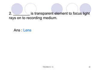 TVS-5304.13 - 14 23
2. ________ is transparent element to focus light
rays on to recording medium.
Ans : Lens
 