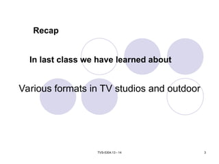 TVS-5304.13 - 14 3
In last class we have learned about
Various formats in TV studios and outdoor
Recap
 