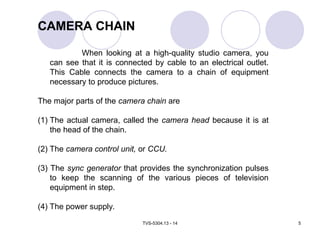 TVS-5304.13 - 14 5
CAMERA CHAIN
When looking at a high-quality studio camera, you
can see that it is connected by cable to an electrical outlet.
This Cable connects the camera to a chain of equipment
necessary to produce pictures.
The major parts of the camera chain are
(1) The actual camera, called the camera head because it is at
the head of the chain.
(2) The camera control unit, or CCU.
(3) The sync generator that provides the synchronization pulses
to keep the scanning of the various pieces of television
equipment in step.
(4) The power supply.
 