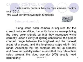 TVS-5304.13 - 14 6
CAMERA CONTROL UNIT
Each studio camera has its own camera control
unit (CCU).
The CCU performs two main functions:
Setup and control.
During setup each camera is adjusted for the
correct color rendition, the white balance (manipulating
the three color signals so that they reproduce white
correctly under a verity of lighting conditions), the proper
contrast range between the brightest and the darkest
areas of a scene, and the brightness steps within this
range. Assuming that the cameras are set up properly
and have fair stability (which means that they retain their
setup values), the video operator (VO) usually need
control only
 