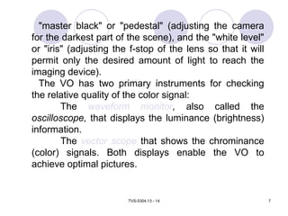 TVS-5304.13 - 14 7
"master black" or "pedestal" (adjusting the camera
for the darkest part of the scene), and the "white level"
or "iris" (adjusting the f-stop of the lens so that it will
permit only the desired amount of light to reach the
imaging device).
The VO has two primary instruments for checking
the relative quality of the color signal:
The waveform monitor, also called the
oscilloscope, that displays the luminance (brightness)
information.
The vector scope that shows the chrominance
(color) signals. Both displays enable the VO to
achieve optimal pictures.
 