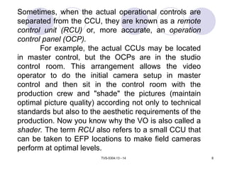 TVS-5304.13 - 14 8
Sometimes, when the actual operational controls are
separated from the CCU, they are known as a remote
control unit (RCU) or, more accurate, an operation
control panel (OCP).
For example, the actual CCUs may be located
in master control, but the OCPs are in the studio
control room. This arrangement allows the video
operator to do the initial camera setup in master
control and then sit in the control room with the
production crew and "shade" the pictures (maintain
optimal picture quality) according not only to technical
standards but also to the aesthetic requirements of the
production. Now you know why the VO is also called a
shader. The term RCU also refers to a small CCU that
can be taken to EFP locations to make field cameras
perform at optimal levels.
 