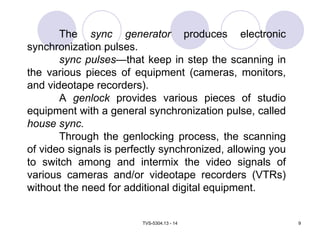 TVS-5304.13 - 14 9
The sync generator produces electronic
synchronization pulses.
sync pulses—that keep in step the scanning in
the various pieces of equipment (cameras, monitors,
and videotape recorders).
A genlock provides various pieces of studio
equipment with a general synchronization pulse, called
house sync.
Through the genlocking process, the scanning
of video signals is perfectly synchronized, allowing you
to switch among and intermix the video signals of
various cameras and/or videotape recorders (VTRs)
without the need for additional digital equipment.
 
