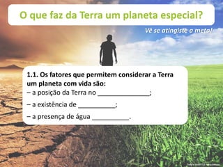O que faz da Terra um planeta especial?
Vê se atingiste a meta!
1.1. Os fatores que permitem considerar a Terra
um planeta com vida são:
– a posição da Terra no ______________;
– a existência de __________;
– a presença de água __________.
Terra à Vista! 5 © Porto Editora
 