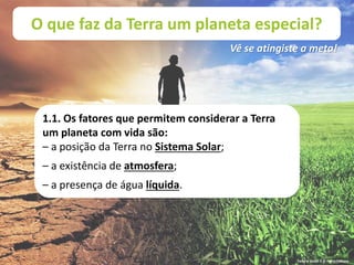 O que faz da Terra um planeta especial?
Vê se atingiste a meta!
1.1. Os fatores que permitem considerar a Terra
um planeta com vida são:
– a posição da Terra no Sistema Solar;
– a existência de atmosfera;
– a presença de água líquida.
Terra à Vista! 5 © Porto Editora
 