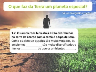 O que faz da Terra um planeta especial?
Vê se atingiste a meta!
1.2. Os ambientes terrestres estão distribuídos
na Terra de acordo com o clima e o tipo de solo.
Como os climas e os solos são muito variados, os
ambientes __________ são muito diversificados e
menos __________ do que os ambientes ______.
Terra à Vista! 5 © Porto Editora
 