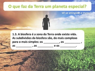 O que faz da Terra um planeta especial?
Vê se atingiste a meta!
1.3. A biosfera é a zona da Terra onde existe vida.
As subdivisões da biosfera são, do mais complexo
para o mais simples: os __________, os __________ ,
as __________ , as __________ e os __________.
Terra à Vista! 5 © Porto Editora
 