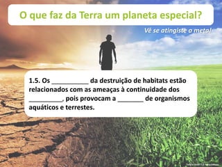 O que faz da Terra um planeta especial?
Vê se atingiste a meta!
1.5. Os __________ da destruição de habitats estão
relacionados com as ameaças à continuidade dos
_________, pois provocam a _______ de organismos
aquáticos e terrestes.
Terra à Vista! 5 © Porto Editora
 
