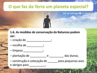 O que faz da Terra um planeta especial?
Vê se atingiste a meta!
1.6. As medidas de conservação da Natureza podem
ser:
– criação de _______________;
– recolha de __________;
– limpeza ____________;
– plantação de __________ e _________ das dunas;
– construção e colocação de ______ para pequenas aves
e abrigos para __________.
Terra à Vista! 5 © Porto Editora
 