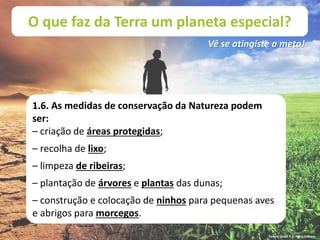 O que faz da Terra um planeta especial?
Vê se atingiste a meta!
1.6. As medidas de conservação da Natureza podem
ser:
– criação de áreas protegidas;
– recolha de lixo;
– limpeza de ribeiras;
– plantação de árvores e plantas das dunas;
– construção e colocação de ninhos para pequenas aves
e abrigos para morcegos.
Terra à Vista! 5 © Porto Editora
 