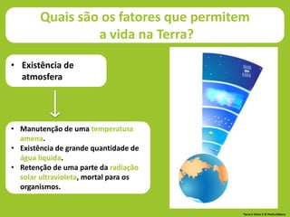 Quais são os fatores que permitem
a vida na Terra?
• Existência de
atmosfera
• Manutenção de uma temperatura
amena.
• Existência de grande quantidade de
água líquida.
• Retenção de uma parte da radiação
solar ultravioleta, mortal para os
organismos.
Terra à Vista! 5 © Porto Editora
 