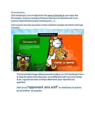Présentation:
(Tv5 monde quiz ) est un logiciel dusite www.tv5monde.lb qui a pour but
d’enseigner le joueur lalangue française dans tous les domaines de la vie
(culture /sport/histoire/conte /animaux/ect…..).
Celase passe avec des questions àchoix multiples àpropos du thème choisi par
le joueur.
 