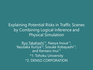 Explaining Potential Risks in Traffic Scenes
by Combining Logical Inference and
Physical Simulation
Ryo Takahashi*1, Naoya Inoue*1,
Yasutaka Kuriya*2, Sosuke Kobayashi*1,
and Kentaro Inui*1
*1: Tohoku University
*2: DENSO CORPORATION
 