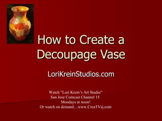 How to Create a Decoupage Vase LoriKreinStudios.com Watch “Lori Krein’s Art Studio” San Jose Comcast Channel 15  Mondays at noon! Or watch on demand…www.CreaTVsj.com 