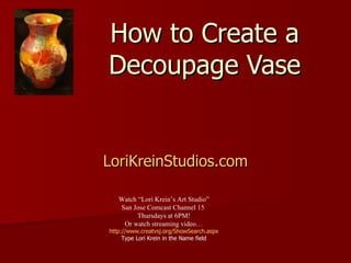 How to Create a Decoupage Vase LoriKreinStudios.com Watch “Lori Krein’s Art Studio” San Jose Comcast Channel 15  Thursdays at 6PM! Or watch streaming video… http:// www.creatvsj.org/ShowSearch.aspx Type Lori Krein in the Name field 