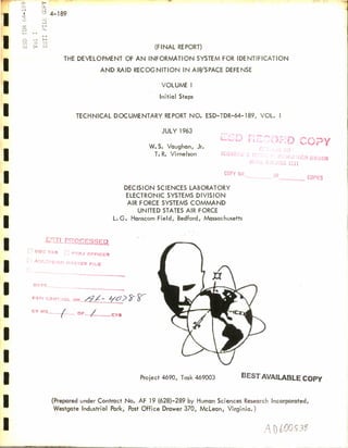 o >- 
oi .i. 
1 a 
' 1D 
cS l—i 
a LL, 
H i- i 
1—1 
n —1 H rn o 10 
U4 > HJ 
4-189 
(FINAL REPORT) 
THE DEVELOPMENT OF AN INFORMATION SYSTEM FOR IDENTIFICATION 
AND RAID RECOGNITION IN AIR/SPACE DEFENSE 
VOLUME I 
Initial Steps 
TECHNICAL DOCUMENTARY RE PORT NO. ESD-TDR-64-189, VOL. I 
JULY 1963 
L D COPY W. S. Vaughan, Jr. 
T. R. Virnelson Jm 
NG 1211 
COPY NR. 0F COPIES 
DECISION SCIENCES LABORATORY 
ELECTRONIC SYSTEMS DIVISION 
AIR FORCE SYSTEMS COMMAND 
UNITED STATES AIR FORCE 
L. G. Hanscom Field, Bedford, Massachusetts 
J^ILPROCESSED 
*D~ TA3 r; P^OJ CFFICER 
-STER RLE 
DAT5.. 
E3TI CONTROL NR^f/- */&> £~ S^ 
CV Nn—/_ oF_^L -CYS 
Project 4690, Task 469003 fiEST AVAILABLE COPY 
(Prepared under Contract No. AF 19 (628)-289 by Human Sciences Research Incorporated, 
Westgate Industrial Park, Post Office Drawer 370, McLean, Virginia.) 
AD^°«? 
 