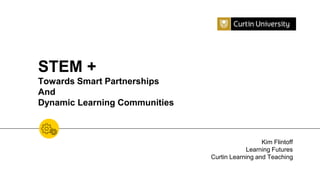 STEM +
Towards Smart Partnerships
And
Dynamic Learning Communities
Kim Flintoff
Learning Futures
Curtin Learning and Teaching
 
