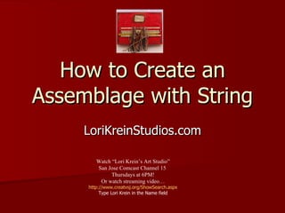 How to Create an Assemblage with String LoriKreinStudios.com Watch “Lori Krein’s Art Studio” San Jose Comcast Channel 15  Thursdays at 6PM! Or watch streaming video… http://www.creatvsj.org/ShowSearch.aspx Type Lori Krein in the Name field 
