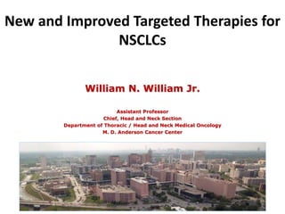 New and Improved Targeted Therapies for 
NSCLCs 
William N. William Jr. 
Assistant Professor 
Chief, Head and Neck Section 
Department of Thoracic / Head and Neck Medical Oncology 
M. D. Anderson Cancer Center 
 