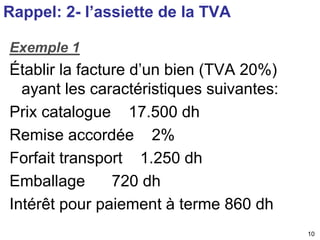 10 
Rappel: 2- l’assiette de la TVA 
Exemple 1 
Établir la facture d’un bien (TVA 20%) 
ayant les caractéristiques suivantes: 
Prix catalogue 17.500 dh 
Remise accordée 2% 
Forfait transport 1.250 dh 
Emballage 720 dh 
Intérêt pour paiement à terme 860 dh 
 