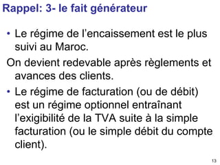 • Le régime de l’encaissement est le plus 
suivi au Maroc. 
On devient redevable après règlements et 
avances des clients. 
• Le régime de facturation (ou de débit) 
est un régime optionnel entraînant 
l’exigibilité de la TVA suite à la simple 
facturation (ou le simple débit du compte 
client). 
13 
Rappel: 3- le fait générateur 
 