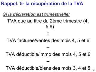 16 
Rappel: 5- la récupération de la TVA 
Si la déclaration est trimestrielle: 
TVA due au titre du 2ème trimestre (4, 
5,6) 
= 
TVA facturée/ventes des mois 4, 5 et 6 
– 
TVA déductible/immo des mois 4, 5 et 6 
– 
TVA déductible/biens des mois 3, 4 et 5 
 